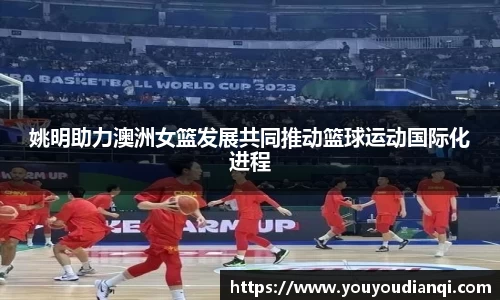 姚明助力澳洲女篮发展共同推动篮球运动国际化进程
